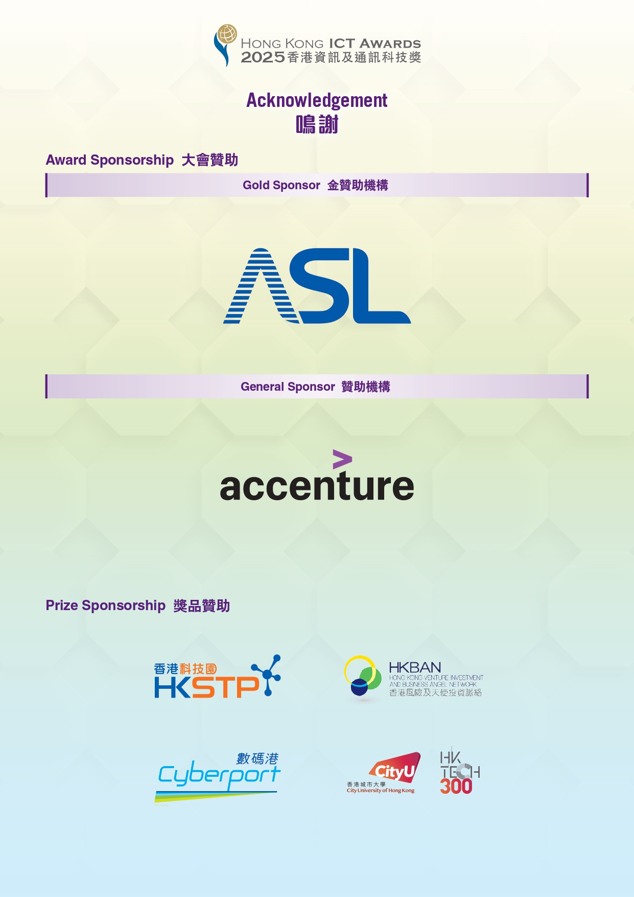 HONG KONG ICT AWARDS 2025 香港資料及通訊科技獎 Acknowledgement 鳴謝 Award Sponsorship 大會贊助 Gold Sponsor 金贊助機構 ASL General Sponsor 贊助機構 accenture Prize Sponsorship 獎品贊助 香港科技園HKSTP HKBAN 香港風險及天使投資脈絡 數碼港 Cyberport CityU HKTECH 300
