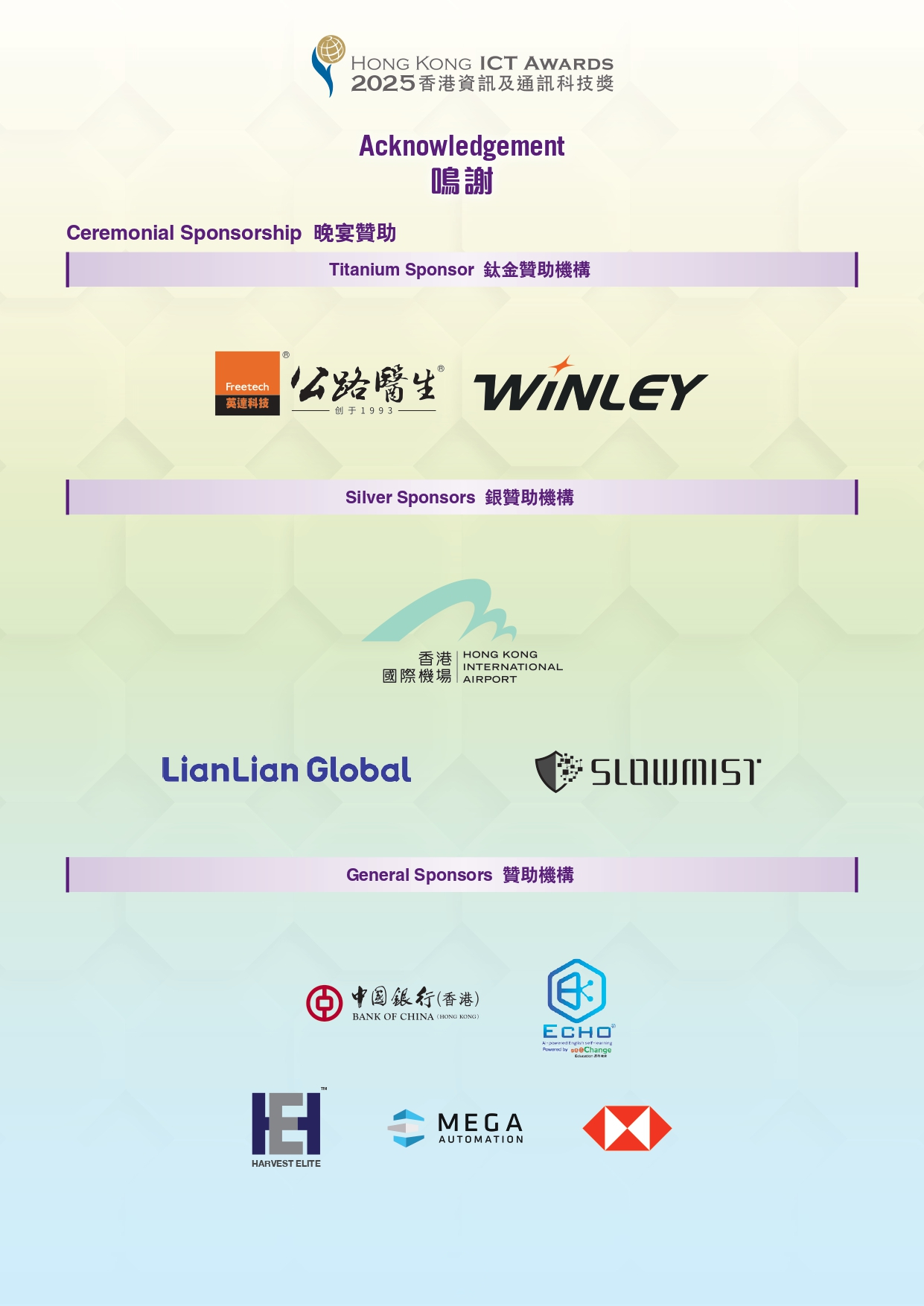 HONG KONG ICT AWARDS 2025 香港資料及通訊科技獎 Acknowledgement 鳴謝 Ceremonial Sponsorship 晚宴贊助 Titanium Sponsor 鈦金贊助機構 Freetech 英達科技 公路醫生 WiNLET Silver Sponsors 銀贊助機構 香港國際機場 HONG KONG INTERNATIONAL AIRPORT LianLian Global SLOWMIST General Sponsors 贊助機構 中國銀行(香港) BANK OF CHINA ECHO HARVEST ELITE MEGA AUTOMATION HSBC
